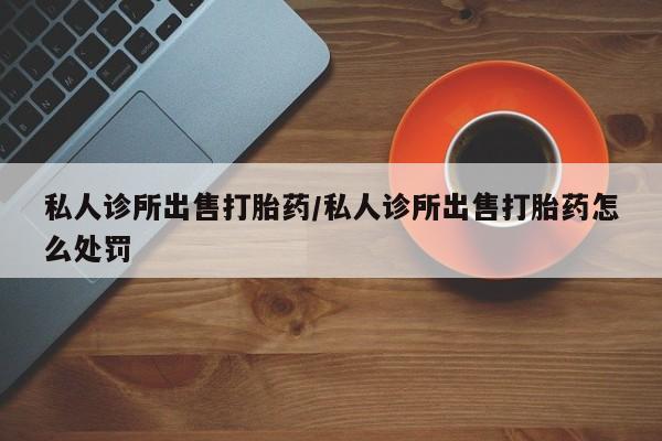 堕胎药网上可以购买吗私人诊所出售打胎药/私人诊所出售打胎药怎么处罚