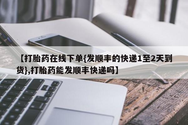 堕胎药网上可以购买吗【打胎药在线下单{发顺丰的快递1至2天到货},打胎药能发顺丰快递吗】