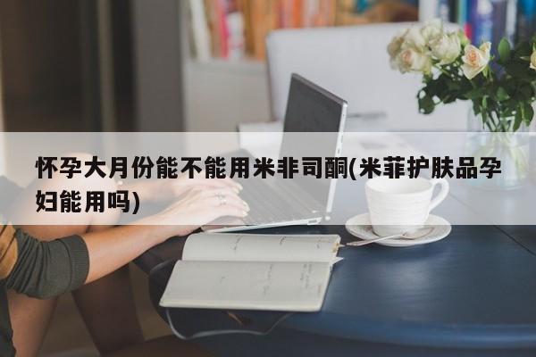 堕胎药网上可以购买吗怀孕大月份能不能用米非司酮(米菲护肤品孕妇能用吗)