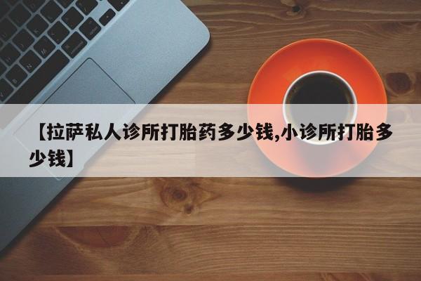 堕胎药网上可以购买吗【拉萨私人诊所打胎药多少钱,小诊所打胎多少钱】