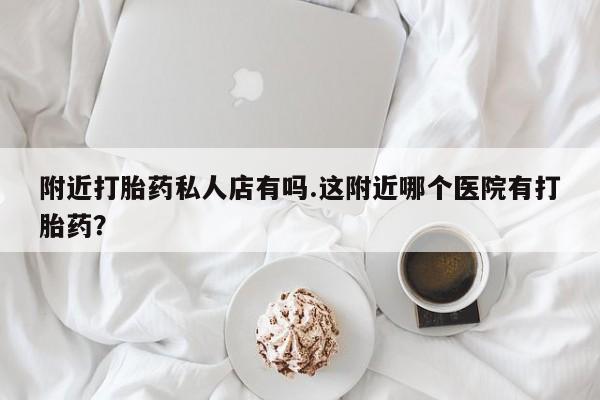 堕胎药网上可以购买吗附近打胎药私人店有吗.这附近哪个医院有打胎药？