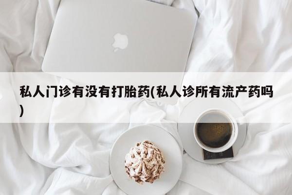 堕胎药网上可以购买吗私人门诊有没有打胎药(私人诊所有流产药吗)